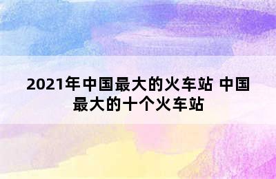 2021年中国最大的火车站 中国最大的十个火车站